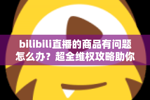 bilibili直播的商品有问题怎么办?超全维权攻略助你轻松化解购物难题 bilibili直播的商品有问题怎么办?超全维权攻略助你轻松化解购物难题
