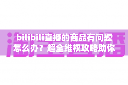 bilibili直播的商品有问题怎么办?超全维权攻略助你轻松化解购物难题 bilibili直播的商品有问题怎么办?超全维权攻略助你轻松化解购物难题