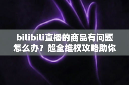 bilibili直播的商品有问题怎么办?超全维权攻略助你轻松化解购物难题 bilibili直播的商品有问题怎么办?超全维权攻略助你轻松化解购物难题