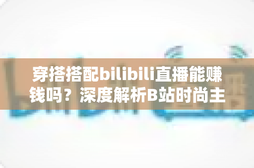 穿搭搭配bilibili直播能赚钱吗?深度解析B站时尚主播的变现途径与实战攻略 穿搭搭配bilibili直播能赚钱吗?深度解析B站时尚主播的变现途径与实战攻略