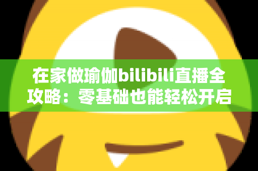 在家做瑜伽bilibili直播全攻略:零基础也能轻松开启居家瑜伽健康新生活 在家做瑜伽bilibili直播全攻略:零基础也能轻松开启居家瑜伽健康新生活