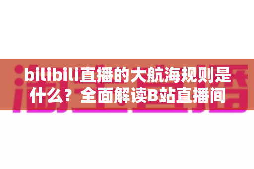 bilibili直播的大航海规则是什么？全面解读B站直播间大航海开通条件、等级权益与续费规则