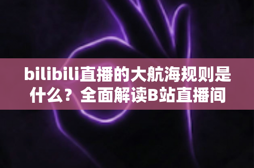 bilibili直播的大航海规则是什么？全面解读B站直播间大航海开通条件、等级权益与续费规则