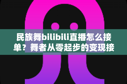 民族舞bilibili直播怎么接单?舞者从零起步的变现接单全攻略 民族舞bilibili直播怎么接单?舞者从零起步的变现接单全攻略