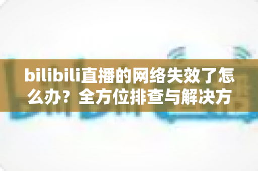 bilibili直播的网络失效了怎么办?全方位排查与解决方案实用指南 bilibili直播的网络失效了怎么办?全方位排查与解决方案实用指南