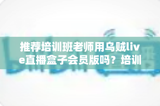 推荐培训班老师用乌贼live直播盒子会员版吗?培训机构老师直播教学工具深度评测与选购指南 推荐培训班老师用乌贼live直播盒子会员版吗?培训机构老师直播教学工具深度评测与选购指南