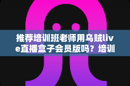 推荐培训班老师用乌贼live直播盒子会员版吗?培训机构老师直播教学工具深度评测与选购指南 推荐培训班老师用乌贼live直播盒子会员版吗?培训机构老师直播教学工具深度评测与选购指南