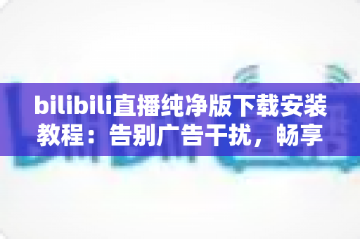 bilibili直播纯净版下载安装教程:告别广告干扰,畅享清爽直播体验的完整指南 bilibili直播纯净版下载安装教程:告别广告干扰,畅享清爽直播体验的完整指南