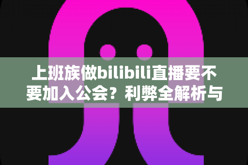上班族做bilibili直播要不要加入公会？利弊全解析与避坑指南，助你副业少走弯路