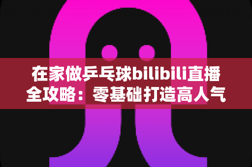 在家做乒乓球bilibili直播全攻略:零基础打造高人气乒乓直播间的实战指南 在家做乒乓球bilibili直播全攻略:零基础打造高人气乒乓直播间的实战指南