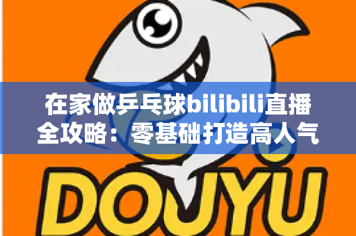 在家做乒乓球bilibili直播全攻略:零基础打造高人气乒乓直播间的实战指南 在家做乒乓球bilibili直播全攻略:零基础打造高人气乒乓直播间的实战指南