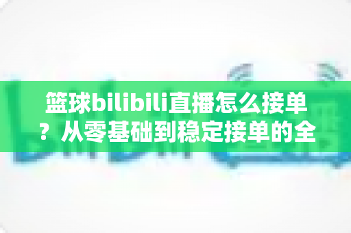 篮球bilibili直播怎么接单?从零基础到稳定接单的全方位实战指南 篮球bilibili直播怎么接单?从零基础到稳定接单的全方位实战指南