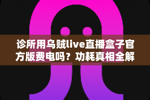 诊所用乌贼live直播盒子官方版费电吗?功耗真相全解析与实用省电指南 诊所用乌贼live直播盒子官方版费电吗?功耗真相全解析与实用省电指南
