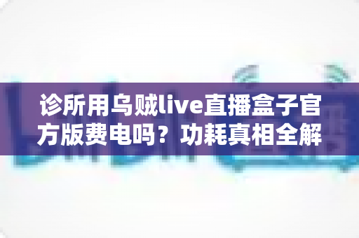 诊所用乌贼live直播盒子官方版费电吗?功耗真相全解析与实用省电指南 诊所用乌贼live直播盒子官方版费电吗?功耗真相全解析与实用省电指南