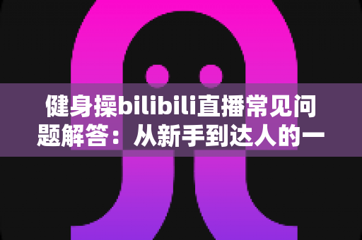 健身操bilibili直播常见问题解答：从新手到达人的一站式指南，助你居家燃脂少走弯路