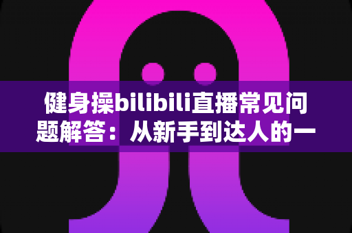 健身操bilibili直播常见问题解答：从新手到达人的一站式指南，助你居家燃脂少走弯路