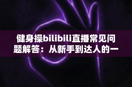 健身操bilibili直播常见问题解答：从新手到达人的一站式指南，助你居家燃脂少走弯路