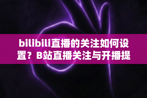 bilibili直播的关注如何设置？B站直播关注与开播提醒完整设置指南