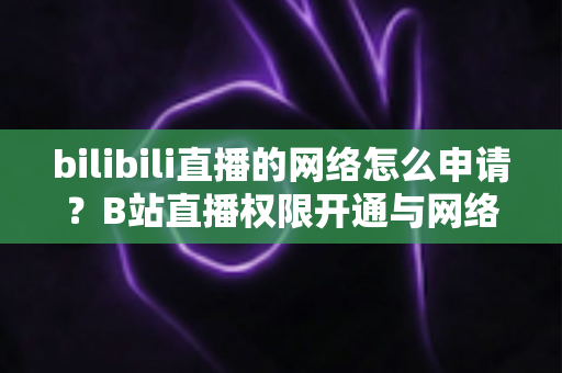 bilibili直播的网络怎么申请？B站直播权限开通与网络配置全流程详细指南