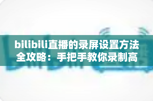 bilibili直播的录屏设置方法全攻略:手把手教你录制高清直播画面 bilibili直播的录屏设置方法全攻略:手把手教你录制高清直播画面