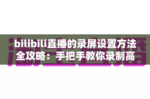 bilibili直播的录屏设置方法全攻略:手把手教你录制高清直播画面 bilibili直播的录屏设置方法全攻略:手把手教你录制高清直播画面