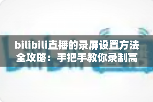 bilibili直播的录屏设置方法全攻略:手把手教你录制高清直播画面 bilibili直播的录屏设置方法全攻略:手把手教你录制高清直播画面