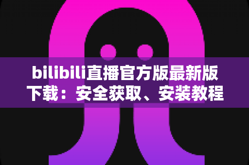 bilibili直播官方版最新版下载:安全获取、安装教程与功能全解析指南 bilibili直播官方版最新版下载:安全获取、安装教程与功能全解析指南