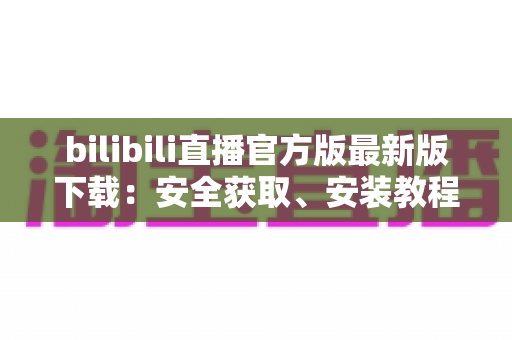 bilibili直播官方版最新版下载:安全获取、安装教程与功能全解析指南 bilibili直播官方版最新版下载:安全获取、安装教程与功能全解析指南