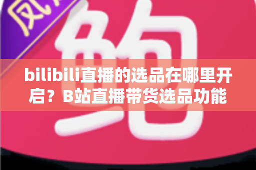 bilibili直播的选品在哪里开启?B站直播带货选品功能开通全流程详解 bilibili直播的选品在哪里开启?B站直播带货选品功能开通全流程详解