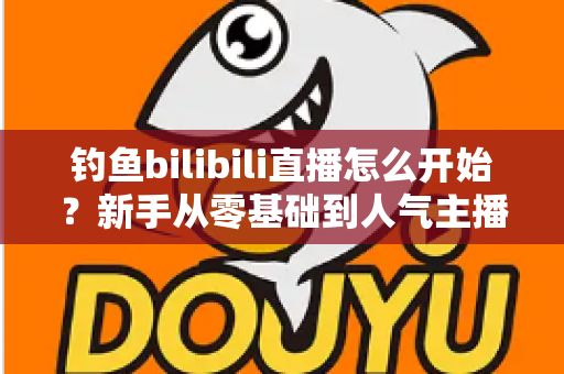 钓鱼bilibili直播怎么开始?新手从零基础到人气主播的完整实战指南 钓鱼bilibili直播怎么开始?新手从零基础到人气主播的完整实战指南