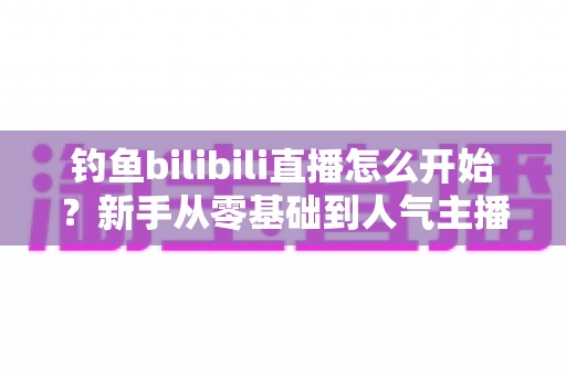 钓鱼bilibili直播怎么开始?新手从零基础到人气主播的完整实战指南 钓鱼bilibili直播怎么开始?新手从零基础到人气主播的完整实战指南