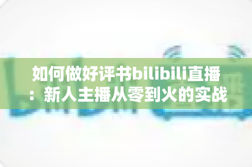 如何做好评书bilibili直播:新人主播从零到火的实战全攻略 如何做好评书bilibili直播:新人主播从零到火的实战全攻略