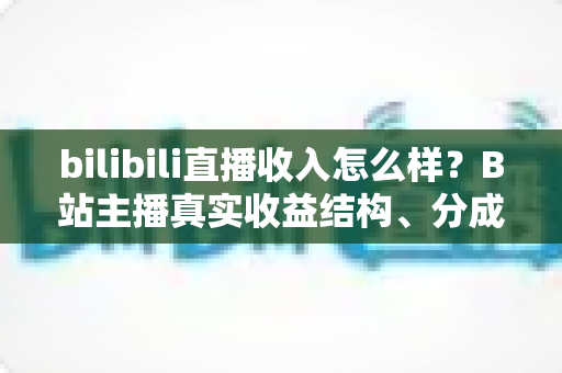 bilibili直播收入怎么样?B站主播真实收益结构、分成规则与赚钱前景深度解析 bilibili直播收入怎么样?B站主播真实收益结构、分成规则与赚钱前景深度解析