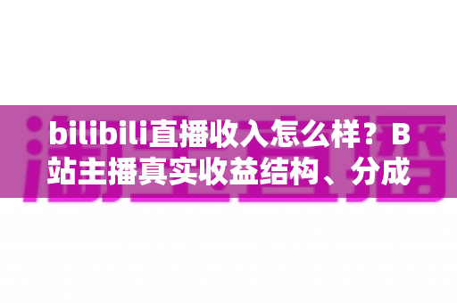 bilibili直播收入怎么样?B站主播真实收益结构、分成规则与赚钱前景深度解析 bilibili直播收入怎么样?B站主播真实收益结构、分成规则与赚钱前景深度解析