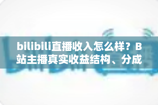 bilibili直播收入怎么样?B站主播真实收益结构、分成规则与赚钱前景深度解析 bilibili直播收入怎么样?B站主播真实收益结构、分成规则与赚钱前景深度解析