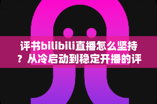 评书bilibili直播怎么坚持?从冷启动到稳定开播的评书主播长效生存实战指南 评书bilibili直播怎么坚持?从冷启动到稳定开播的评书主播长效生存实战指南