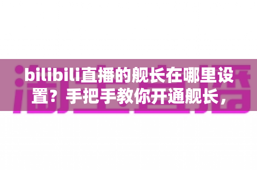 bilibili直播的舰长在哪里设置?手把手教你开通舰长,解锁直播间专属特权全攻略 bilibili直播的舰长在哪里设置?手把手教你开通舰长,解锁直播间专属特权全攻略