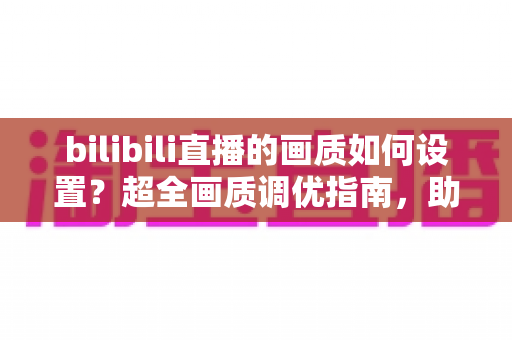 bilibili直播的画质如何设置？超全画质调优指南，助你打造高清流畅的观看与推流体验