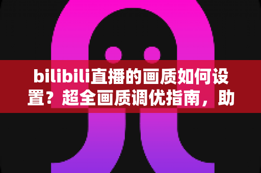 bilibili直播的画质如何设置？超全画质调优指南，助你打造高清流畅的观看与推流体验