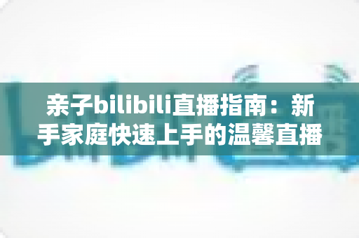 亲子bilibili直播指南:新手家庭快速上手的温馨直播间打造全攻略 亲子bilibili直播指南:新手家庭快速上手的温馨直播间打造全攻略