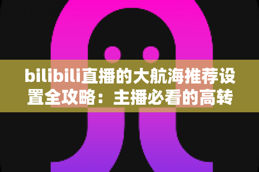 bilibili直播的大航海推荐设置全攻略:主播必看的高转化舰队运营与变现指南 bilibili直播的大航海推荐设置全攻略:主播必看的高转化舰队运营与变现指南