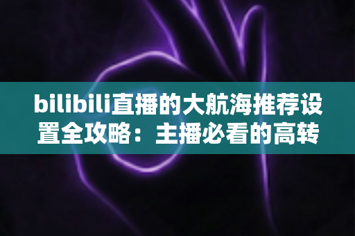 bilibili直播的大航海推荐设置全攻略:主播必看的高转化舰队运营与变现指南 bilibili直播的大航海推荐设置全攻略:主播必看的高转化舰队运营与变现指南