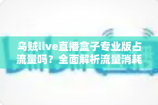 乌贼live直播盒子专业版占流量吗?全面解析流量消耗问题与省流技巧 乌贼live直播盒子专业版占流量吗?全面解析流量消耗问题与省流技巧