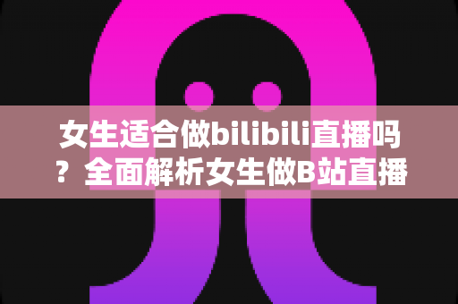 女生适合做bilibili直播吗?全面解析女生做B站直播的优势、挑战与入门指南 女生适合做bilibili直播吗?全面解析女生做B站直播的优势、挑战与入门指南