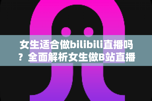 女生适合做bilibili直播吗?全面解析女生做B站直播的优势、挑战与入门指南 女生适合做bilibili直播吗?全面解析女生做B站直播的优势、挑战与入门指南