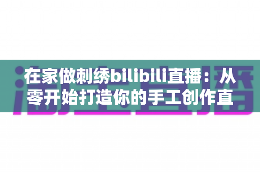在家做刺绣bilibili直播：从零开始打造你的手工创作直播间的完整指南