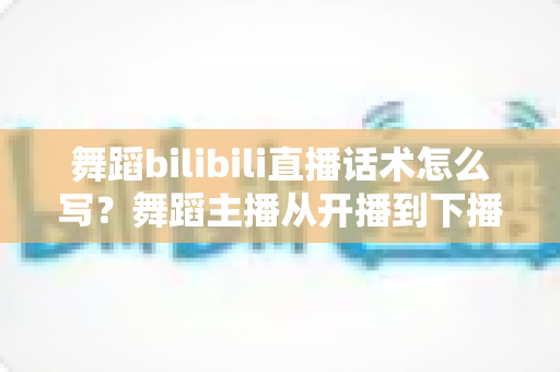 舞蹈bilibili直播话术怎么写?舞蹈主播从开播到下播的全流程话术实战指南 舞蹈bilibili直播话术怎么写?舞蹈主播从开播到下播的全流程话术实战指南