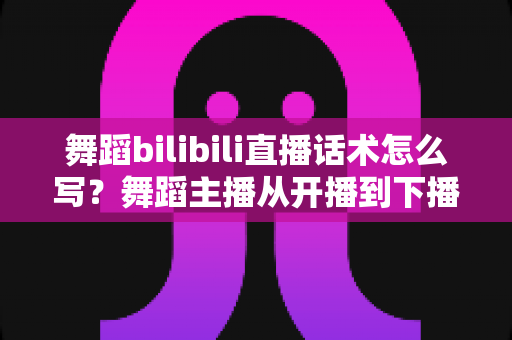 舞蹈bilibili直播话术怎么写?舞蹈主播从开播到下播的全流程话术实战指南 舞蹈bilibili直播话术怎么写?舞蹈主播从开播到下播的全流程话术实战指南