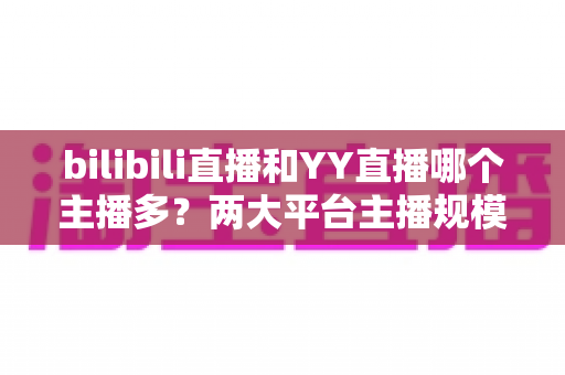bilibili直播和YY直播哪个主播多?两大平台主播规模与生态深度对比分析 bilibili直播和YY直播哪个主播多?两大平台主播规模与生态深度对比分析