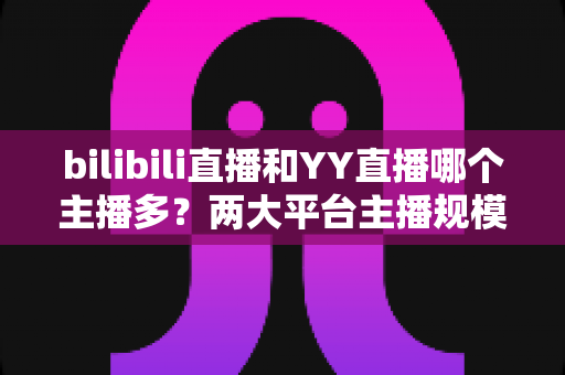 bilibili直播和YY直播哪个主播多?两大平台主播规模与生态深度对比分析 bilibili直播和YY直播哪个主播多?两大平台主播规模与生态深度对比分析